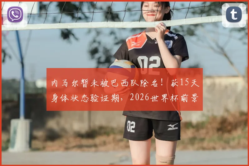 内马尔暂未被巴西队除名!获15天身体状态验证期,2026世界杯前景分析及名单选拔规则解读