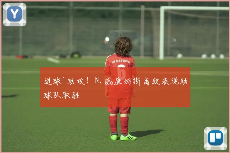 进球1助攻！N.威廉姆斯高效表现助球队取胜
