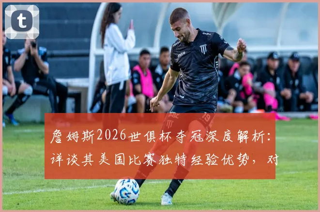 詹姆斯2026世俱杯夺冠深度解析：详谈其美国比赛独特经验优势，对比分析其他球星