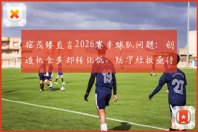 宿茂臻直言2026赛季球队问题:创造机会多却转化低,防守短板亟待解决