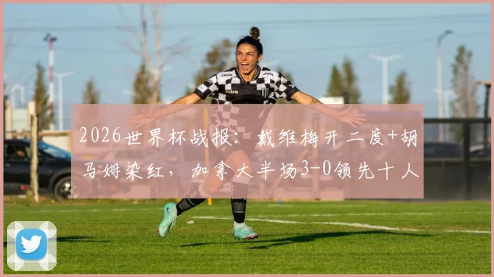 2026世界杯战报:戴维梅开二度+胡马姆染红,加拿大半场3-0领先十人卡塔尔,比赛集锦与关键判罚解析