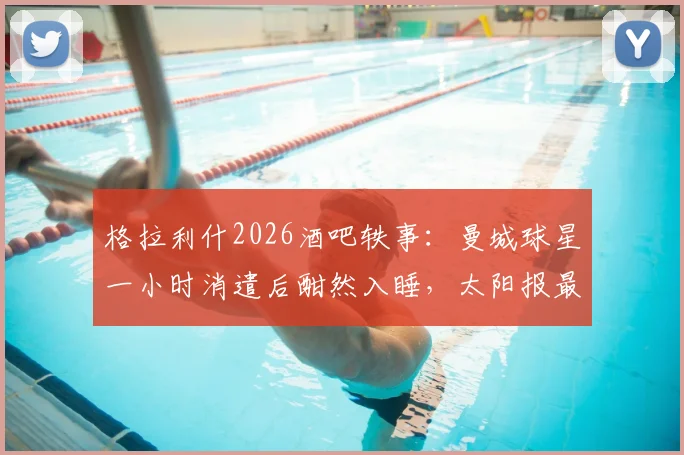 格拉利什2026酒吧轶事：曼城球星一小时消遣后酣然入睡，太阳报最新报道引发球迷热议