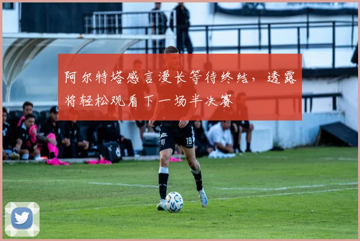 阿尔特塔感言漫长等待终结，透露将轻松观看下一场半决赛