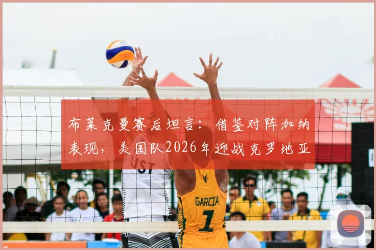 布莱克曼赛后坦言:借鉴对阵加纳表现,美国队2026年迎战克罗地亚有望突破