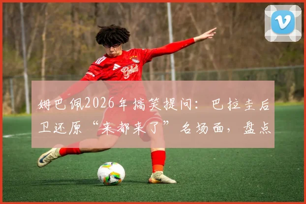 姆巴佩2026年搞笑提问：巴拉圭后卫还原“来都来了”名场面，盘点球星幽默互动瞬间