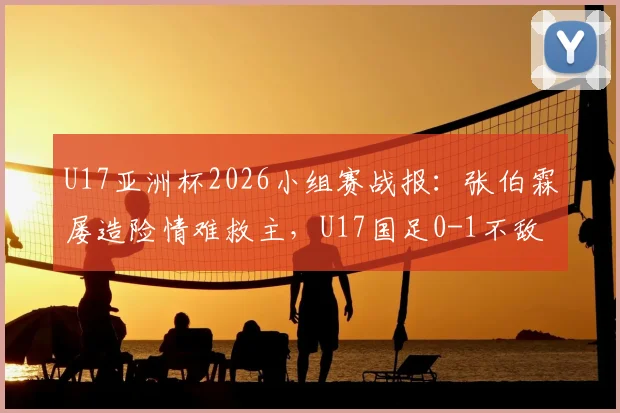 U17亚洲杯2026小组赛战报:张伯霖屡造险情难救主,U17国足0-1不敌印尼遭遇开门黑,出线形势分析