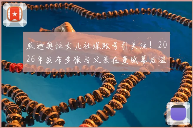 瓜迪奥拉女儿社媒账号引关注！2026年发布多张与父亲在曼城幕后温情合影，揭秘瓜帅不为人知的家庭生活