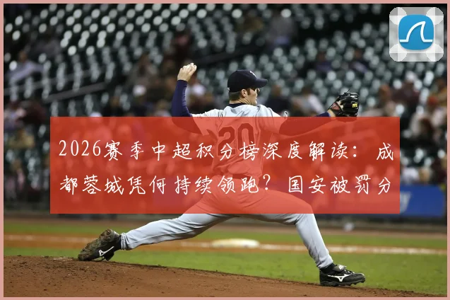 2026赛季中超积分榜深度解读：成都蓉城凭何持续领跑？国安被罚分归零影响多大？天津首胜后保级前景分析
