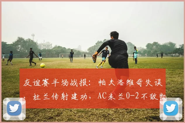 友谊赛半场战报:帕夫洛维奇失误,杜兰传射建功,AC米兰0-2不敌凯尔特人,暴露防线问题需警惕