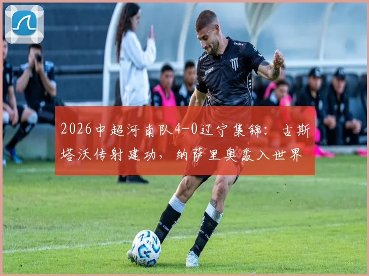 2026中超河南队4-0辽宁集锦：古斯塔沃传射建功，纳萨里奥轰入世界波，附全场技术统计与赛况分析