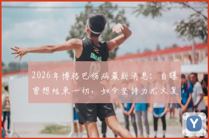 2026年博格巴伤病最新消息：自曝曾想结束一切，如今坚持为尤文复出