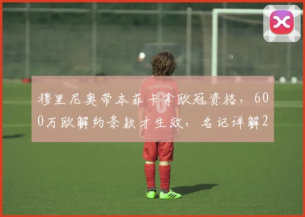 穆里尼奥带本菲卡拿欧冠资格,600万欧解约条款才生效,名记详解2026合同特殊条款