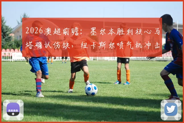 2026澳超前瞻:墨尔本胜利核心马塔确认伤缺,纽卡斯尔喷气机冲击常规赛冠军关键战解析