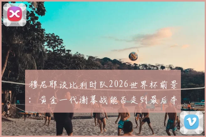 穆尼耶谈比利时队2026世界杯前景：黄金一代谢幕战能否走到最后夺冠？附阵容分析与最新动态