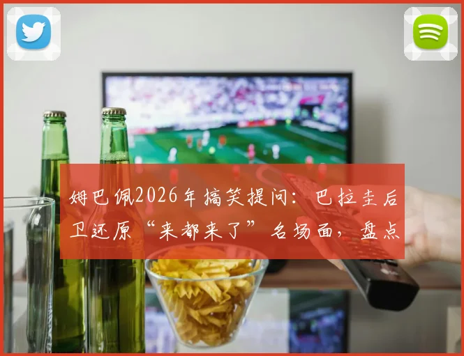 姆巴佩2026年搞笑提问：巴拉圭后卫还原“来都来了”名场面，盘点球星幽默互动瞬间