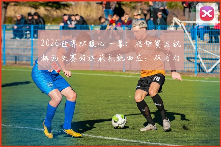 2026世界杯暖心一幕:格伊赛后祝梅西决赛好运获礼貌回应,双方对话内容细节曝光