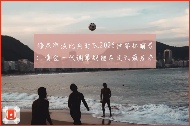 穆尼耶谈比利时队2026世界杯前景:黄金一代谢幕战能否走到最后夺冠?附阵容分析与最新动态