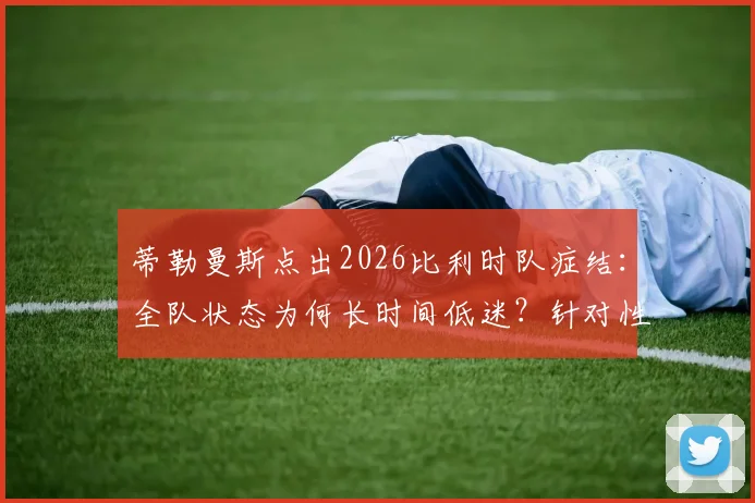 蒂勒曼斯点出2026比利时队症结：全队状态为何长时间低迷？针对性复盘与未来建议