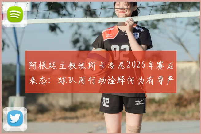 阿根廷主教练斯卡洛尼2026年赛后表态:球队用行动诠释何为有尊严的输球,体面面对失败的意义何在