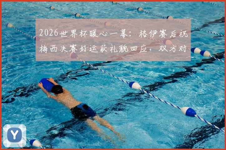2026世界杯暖心一幕:格伊赛后祝梅西决赛好运获礼貌回应,双方对话内容细节曝光