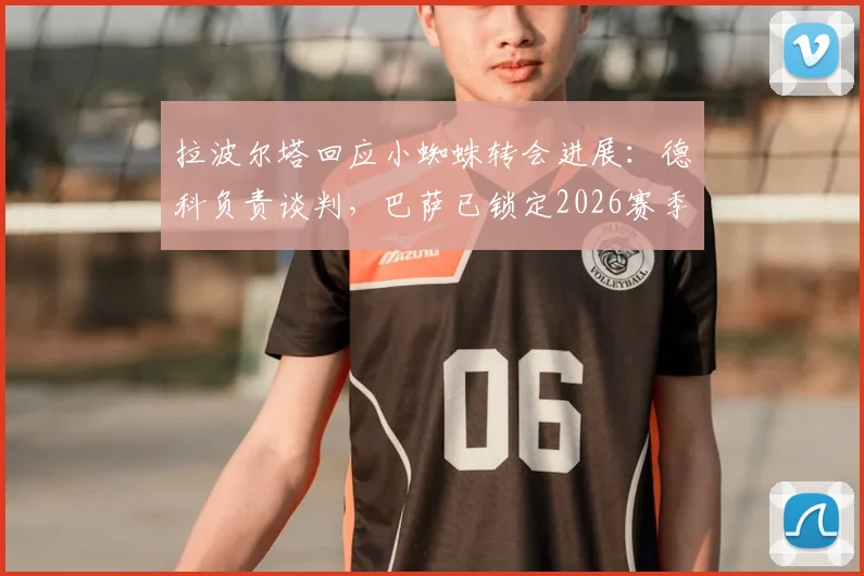 拉波尔塔回应小蜘蛛转会进展:德科负责谈判,巴萨已锁定2026赛季心仪目标球员