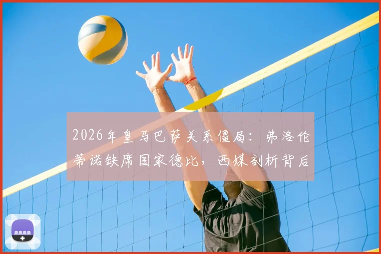2026年皇马巴萨关系僵局:弗洛伦蒂诺缺席国家德比,西媒剖析背后深层矛盾