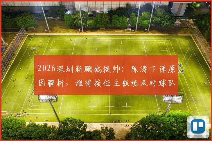 2026深圳新鹏城换帅:陈涛下课原因解析,谁将接任主教练及对球队未来影响