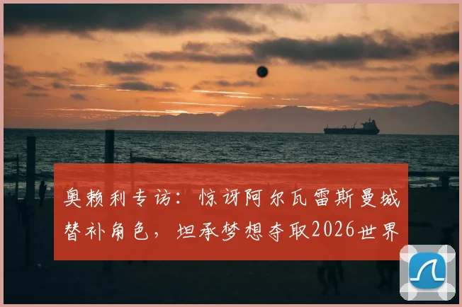 奥赖利专访:惊讶阿尔瓦雷斯曼城替补角色,坦承梦想夺取2026世界杯冠军