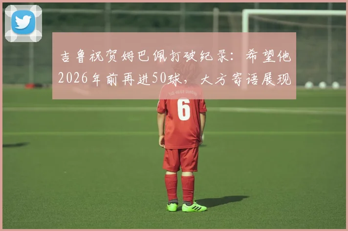 吉鲁祝贺姆巴佩打破纪录:希望他2026年前再进50球,大方寄语展现老将胸怀