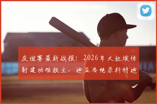 友谊赛最新战报：2026年大杜埃传射建功难救主，迪亚洛绝杀科特迪瓦2-1力克法国队
