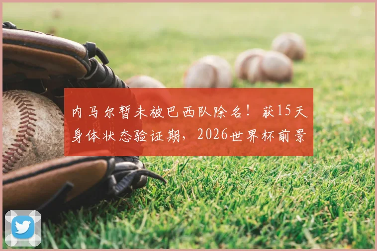 内马尔暂未被巴西队除名！获15天身体状态验证期，2026世界杯前景分析及名单选拔规则解读