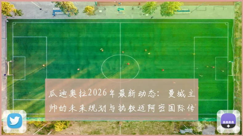 瓜迪奥拉2026年最新动态：曼城主帅的未来规划与执教迈阿密国际传闻澄清，深度剖析其家庭因素