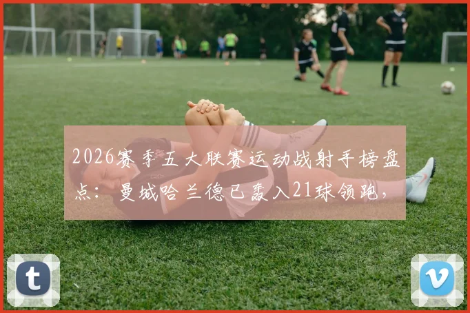 2026赛季五大联赛运动战射手榜盘点:曼城哈兰德已轰入21球领跑,数据拆解与未来看点