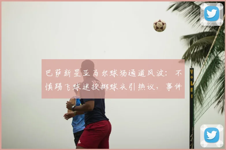 巴萨新星亚马尔球场通道风波:不慎踢飞球迷投掷球衣引热议,事件过程及后续回应全解析