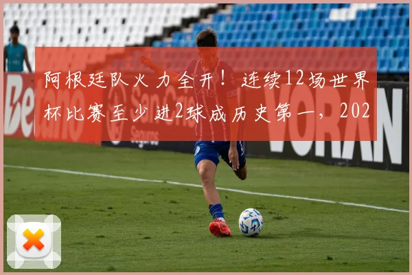阿根廷队火力全开！连续12场世界杯比赛至少进2球成历史第一，2026年能否延续传奇？