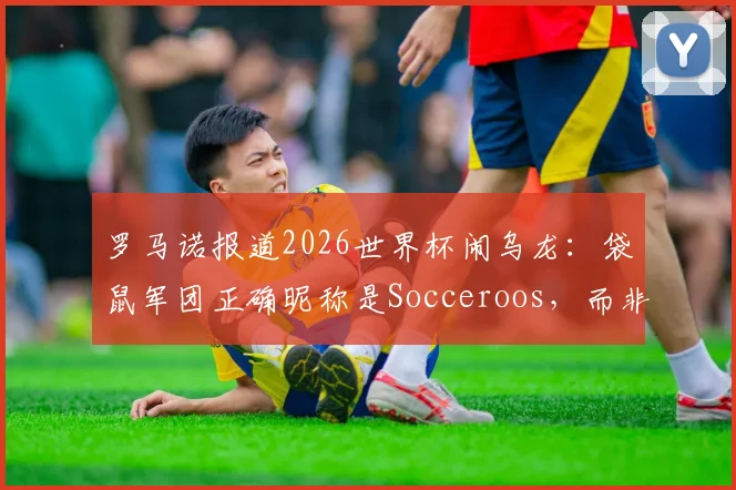 罗马诺报道2026世界杯闹乌龙：袋鼠军团正确昵称是Socceroos，而非Kangaroos