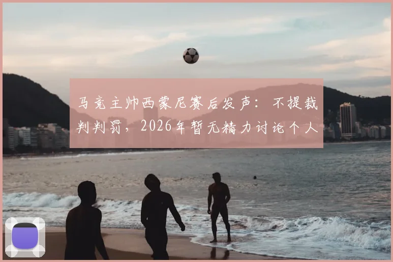 马竞主帅西蒙尼赛后发声：不提裁判判罚，2026年暂无精力讨论个人去留问题