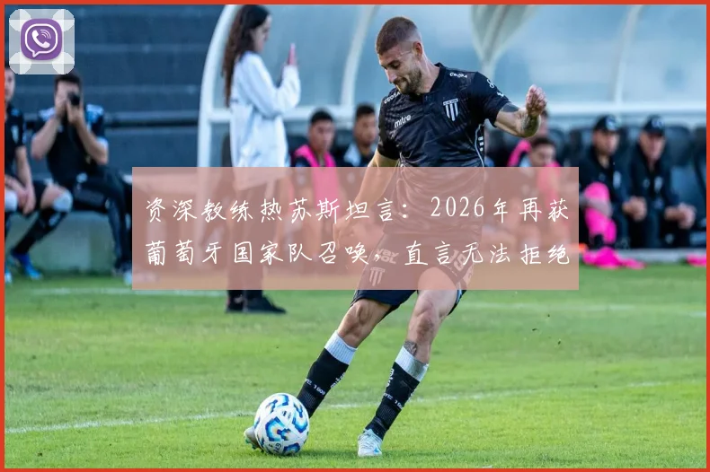资深教练热苏斯坦言：2026年再获葡萄牙国家队召唤，直言无法拒绝世界顶尖球队的机遇与挑战