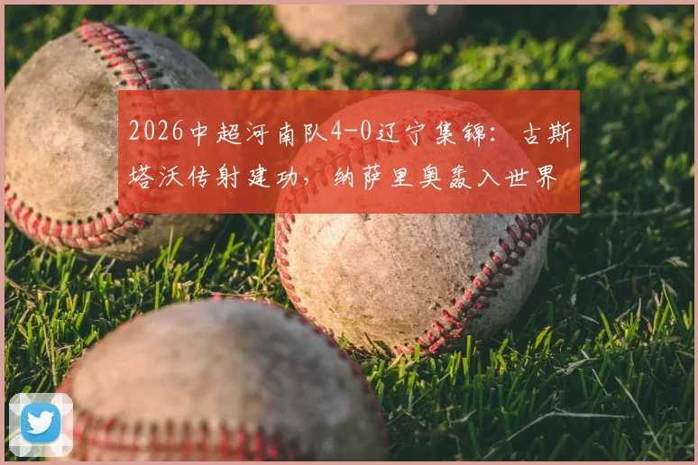 2026中超河南队4-0辽宁集锦:古斯塔沃传射建功,纳萨里奥轰入世界波,附全场技术统计与赛况分析