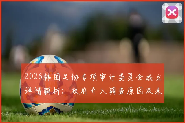 2026韩国足协专项审计委员会成立详情解析:政府介入调查原因及未来影响前瞻