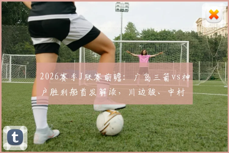 2026赛季J联赛前瞻:广岛三箭vs神户胜利船首发解读,川边骏、中村草太关键作用与技术特点全解析