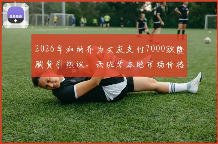 2026年加纳乔为女友支付7000欧隆胸费引热议，西班牙本地市场价格对比与球星伴侣消费观分析