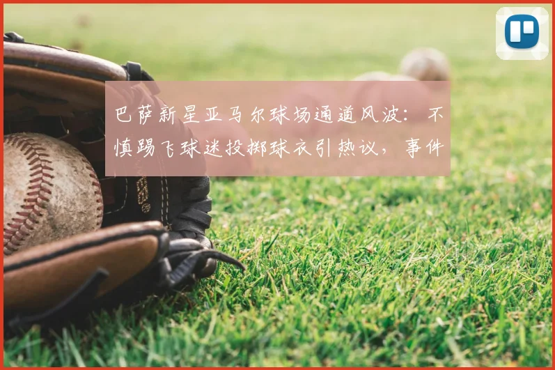 巴萨新星亚马尔球场通道风波：不慎踢飞球迷投掷球衣引热议，事件过程及后续回应全解析
