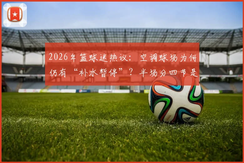 2026年篮球迷热议：空调球场为何仍有“补水暂停”？半场分四节是进步还是添乱？