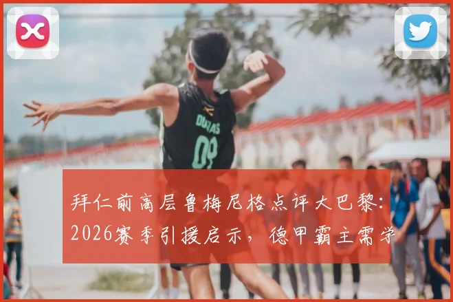 拜仁前高层鲁梅尼格点评大巴黎：2026赛季引援启示，德甲霸主需学会聪明花钱