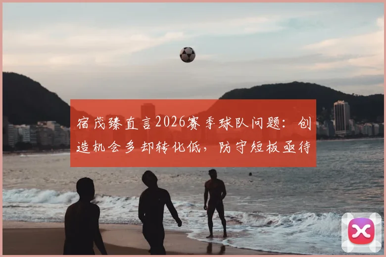 宿茂臻直言2026赛季球队问题：创造机会多却转化低，防守短板亟待解决