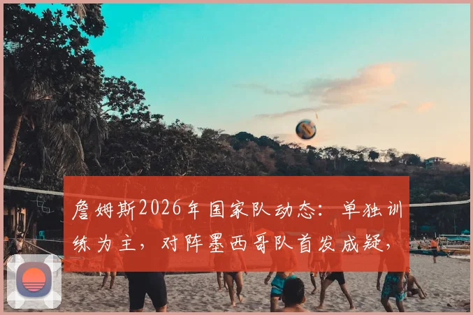 詹姆斯2026年国家队动态：单独训练为主，对阵墨西哥队首发成疑，邮报解读最新情况