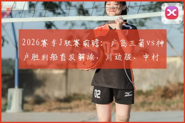 2026赛季J联赛前瞻：广岛三箭vs神户胜利船首发解读，川边骏、中村草太关键作用与技术特点全解析