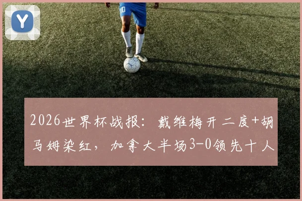 2026世界杯战报：戴维梅开二度+胡马姆染红，加拿大半场3-0领先十人卡塔尔，比赛集锦与关键判罚解析