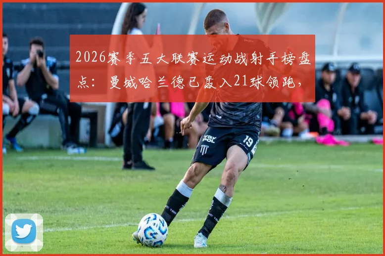 2026赛季五大联赛运动战射手榜盘点：曼城哈兰德已轰入21球领跑，数据拆解与未来看点